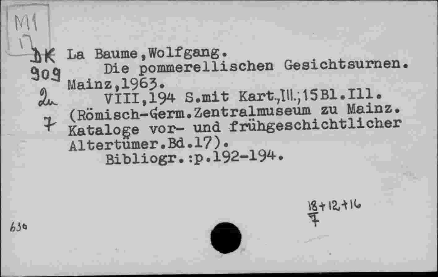 ﻿-ÜK
La Baume,WoIfgang.
Die pommerellisehen Gesichtsurnen. Mainz,1965.
VIII, 194 S.mit Kart.Дії.; 15Bl.Ill. (Römisch-ferm.Zentralmuseum zu Mainz. Kataloge vor- und frühgeschichtlicher Altertümer.Bd.17)•
Bibliogr.:p.192-194.
